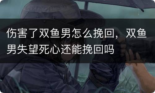 伤害了双鱼男怎么挽回，双鱼男失望死心还能挽回吗