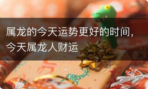 属龙的今天运势更好的时间，今天属龙人财运