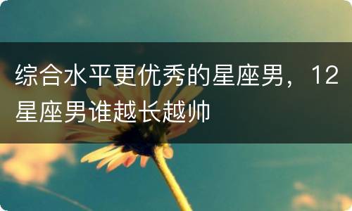 综合水平更优秀的星座男，12星座男谁越长越帅