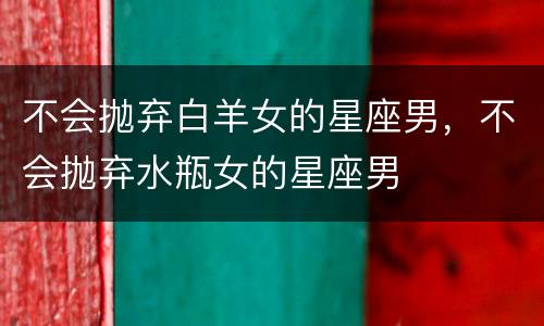 不会抛弃白羊女的星座男，不会抛弃水瓶女的星座男