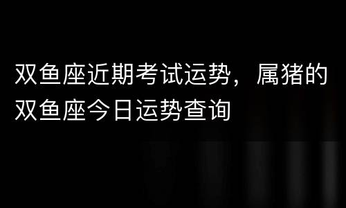 双鱼座近期考试运势，属猪的双鱼座今日运势查询