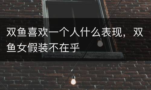 双鱼喜欢一个人什么表现，双鱼女假装不在乎