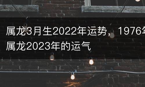 属龙3月生2022年运势，1976年属龙2023年的运气