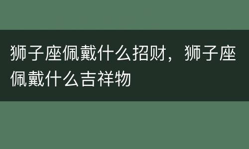 狮子座佩戴什么招财，狮子座佩戴什么吉祥物