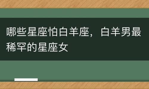 哪些星座怕白羊座，白羊男最稀罕的星座女