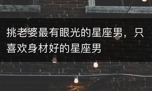 挑老婆最有眼光的星座男，只喜欢身材好的星座男