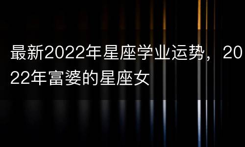 最新2022年星座学业运势，2022年富婆的星座女
