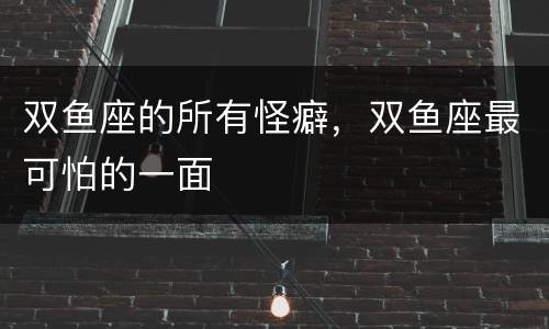 双鱼座的所有怪癖，双鱼座最可怕的一面