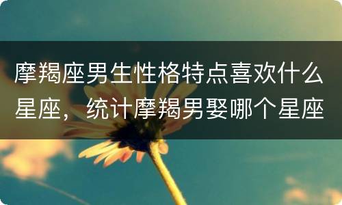 摩羯座男生性格特点喜欢什么星座，统计摩羯男娶哪个星座
