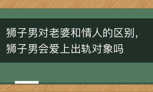 狮子男对老婆和情人的区别，狮子男会爱上出轨对象吗