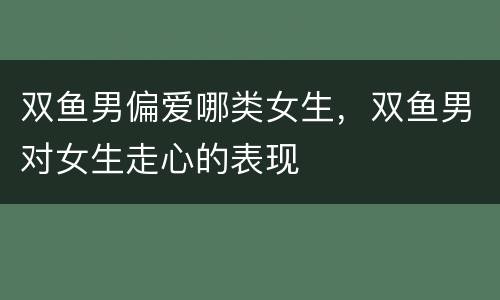 双鱼男偏爱哪类女生，双鱼男对女生走心的表现