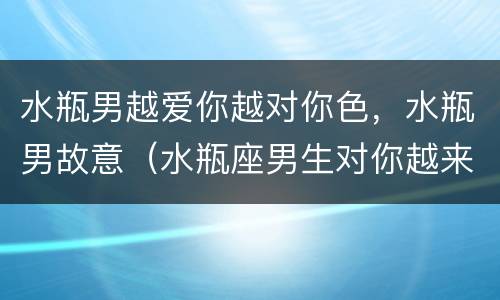 水瓶男越爱你越对你色，水瓶男故意（水瓶座男生对你越来越色）