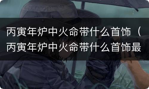 丙寅年炉中火命带什么首饰（丙寅年炉中火命带什么首饰最旺）
