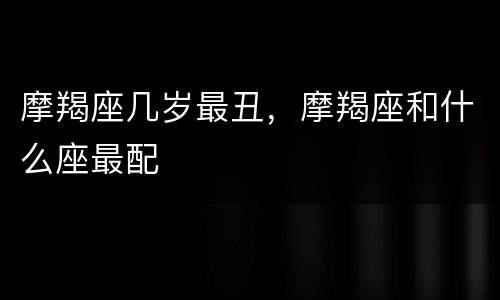 摩羯座几岁最丑，摩羯座和什么座最配