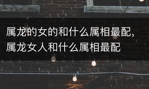 属龙的女的和什么属相最配，属龙女人和什么属相最配