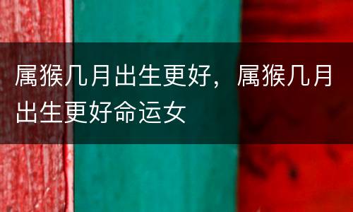 属猴几月出生更好，属猴几月出生更好命运女