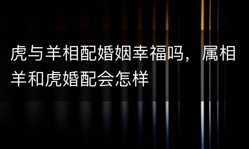 虎与羊相配婚姻幸福吗，属相羊和虎婚配会怎样
