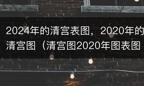 2024年的清宫表图，2020年的清宫图（清宫图2020年图表图片）