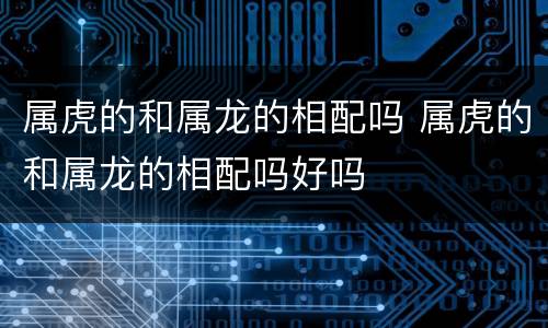 属虎的和属龙的相配吗 属虎的和属龙的相配吗好吗