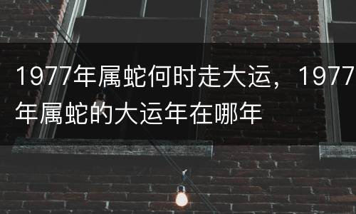1977年属蛇何时走大运，1977年属蛇的大运年在哪年