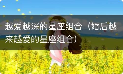 越爱越深的星座组合（婚后越来越爱的星座组合）
