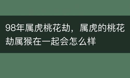 98年属虎桃花劫，属虎的桃花劫属猴在一起会怎么样