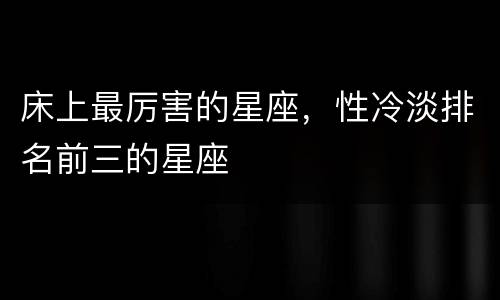 床上最厉害的星座，性冷淡排名前三的星座