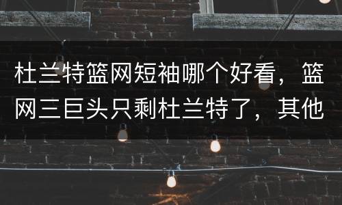 杜兰特篮网短袖哪个好看，篮网三巨头只剩杜兰特了，其他两人怎么样了？
