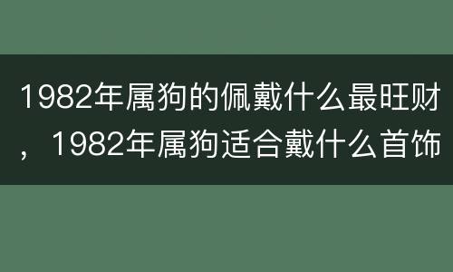 1982年属狗的佩戴什么最旺财，1982年属狗适合戴什么首饰