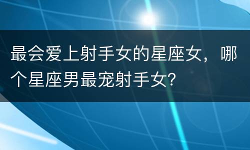 最会爱上射手女的星座女，哪个星座男最宠射手女？
