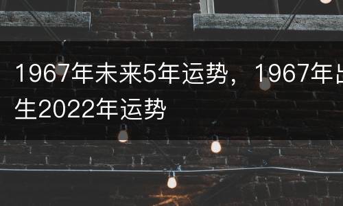 1967年未来5年运势，1967年出生2022年运势