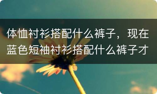 体恤衬衫搭配什么裤子，现在蓝色短袖衬衫搭配什么裤子才好看