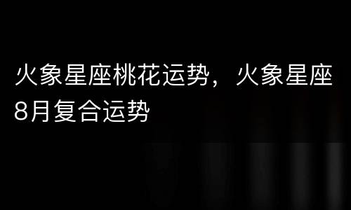 火象星座桃花运势，火象星座8月复合运势