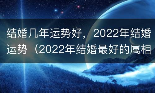 结婚几年运势好，2022年结婚运势（2022年结婚最好的属相）