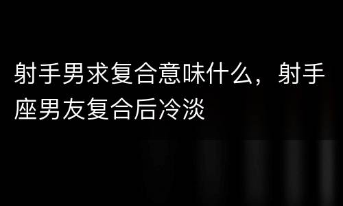 射手男求复合意味什么，射手座男友复合后冷淡