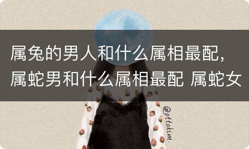 属兔的男人和什么属相最配，属蛇男和什么属相最配 属蛇女和属兔