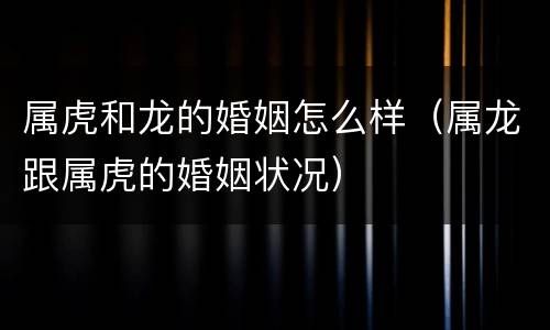 属虎和龙的婚姻怎么样（属龙跟属虎的婚姻状况）
