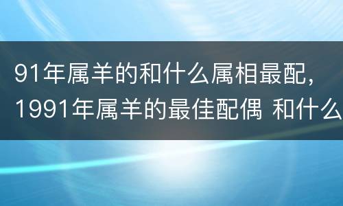 91年属羊的和什么属相最配，1991年属羊的最佳配偶 和什么