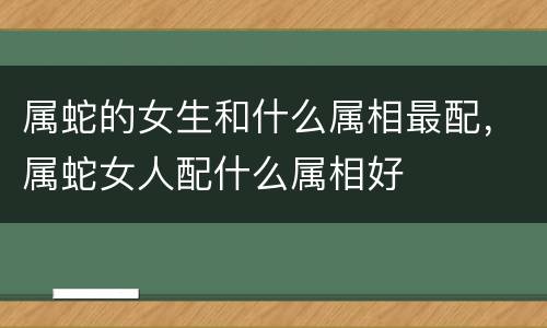 属蛇的女生和什么属相最配，属蛇女人配什么属相好