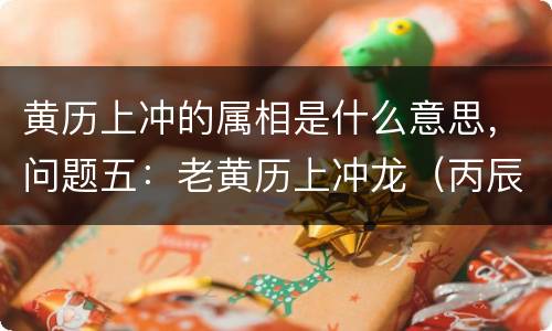 黄历上冲的属相是什么意思，问题五：老黄历上冲龙（丙辰）煞北什