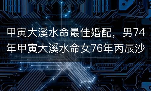 甲寅大溪水命最佳婚配，男74年甲寅大溪水命女76年丙辰沙中土命结婚好吗