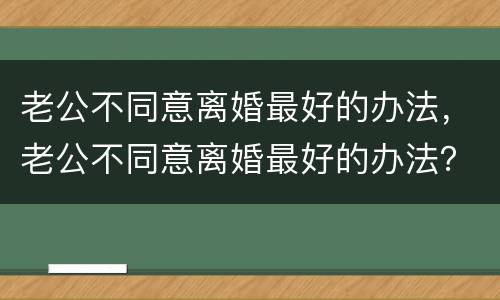 老公不同意离婚最好的办法，老公不同意离婚最好的办法？