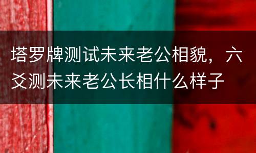 塔罗牌测试未来老公相貌，六爻测未来老公长相什么样子