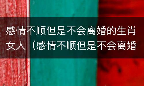 感情不顺但是不会离婚的生肖女人（感情不顺但是不会离婚的生肖女人怎么办）