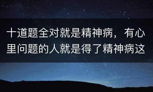 十道题全对就是精神病，有心里问题的人就是得了精神病这种说法是否正确