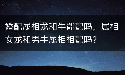 婚配属相龙和牛能配吗，属相女龙和男牛属相相配吗？