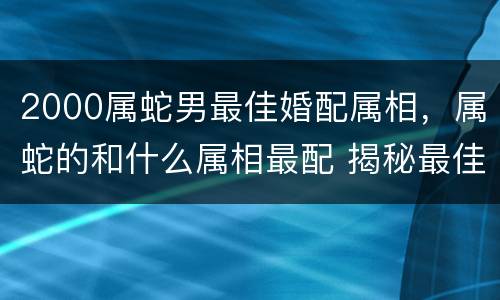 2000属蛇男最佳婚配属相，属蛇的和什么属相最配 揭秘最佳婚配表