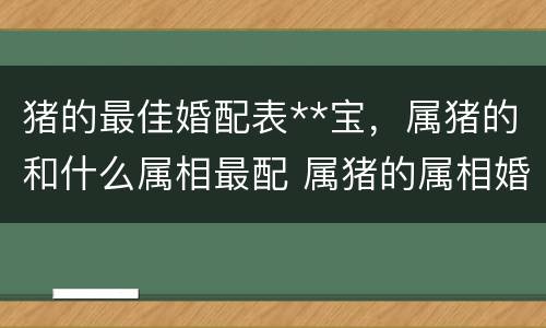 猪的最佳婚配表**宝，属猪的和什么属相最配 属猪的属相婚配表