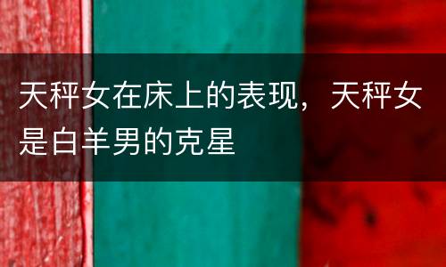 天秤女在床上的表现，天秤女是白羊男的克星