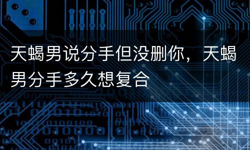 天蝎男说分手但没删你，天蝎男分手多久想复合